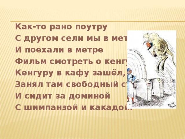 Как-то рано поутру С другом сели мы в метру. И поехали в метре Фильм смотреть о кенгуре. Кенгуру в кафу зашёл, Занял там свободный стол И сидит за доминой С шимпанзой и какадой.   