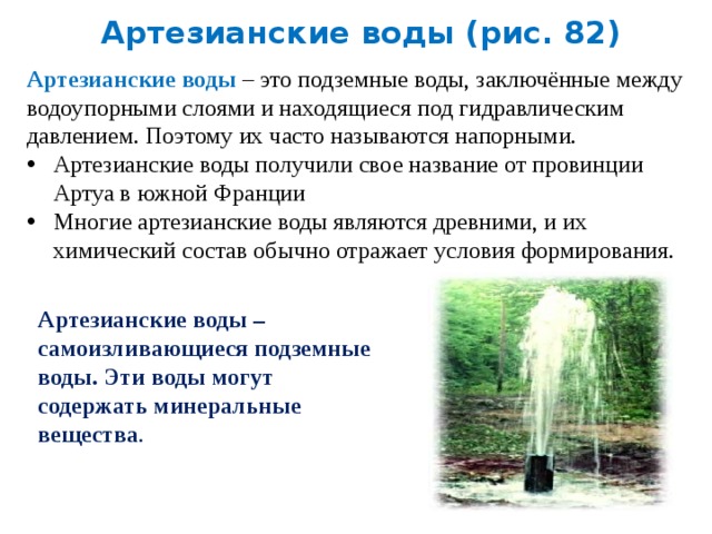 Артезианские воды (рис. 82) Артезианские воды – это подземные воды, заключённые между водоупорными слоями и находящиеся под гидравлическим давлением. Поэтому их часто называются напорными. Артезианские воды получили свое название от провинции Артуа в южной Франции Многие артезианские воды являются древними, и их химический состав обычно отражает условия формирования. Артезианские воды – самоизливающиеся подземные воды. Эти воды могут содержать минеральные вещества . 