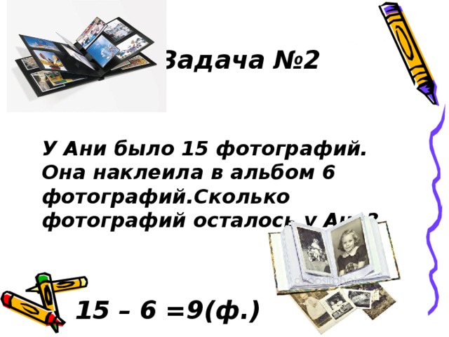 Задача №2 У Ани было 15 фотографий. Она наклеила в альбом 6 фотографий.Сколько фотографий осталось у Ани? 15 – 6 =9(ф.) 