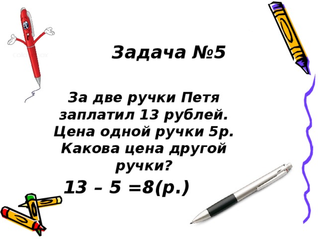 Задача №5 За две ручки Петя заплатил 13 рублей. Цена одной ручки 5р. Какова цена другой ручки? 13 – 5 =8(р.) 