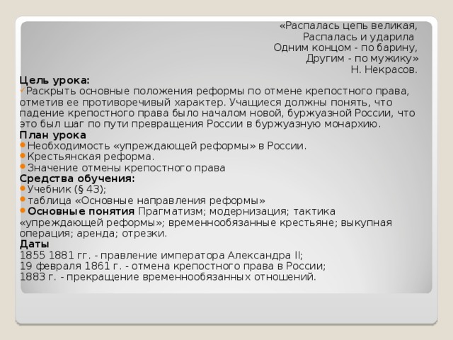 «Распалась цепь великая,  Распалась и ударила  Одним концом - по барину,  Другим - по мужику» Н. Некрасов. Цель урока: Раскрыть основные положения реформы по отмене крепостного права, отметив ее противоречивый характер. Учащиеся должны понять, что падение крепостного права было началом новой, буржуазной России, что это был шаг по пути превращения России в буржуазную монархию. План урока Необходимость «упреждающей реформы» в России. Крестьянская реформа. Значение отмены крепостного права Средства обучения: Учебник (§ 43); таблица «Основные направления реформы» Основные понятия Прагматизм; модернизация; тактика «упреждающей реформы»; временнообязанные крестьяне; выкупная операция; аренда; отрезки. Даты 1855 1881 гг. - правление императора Александра II; 19 февраля 1861 г. - отмена крепостного права в России; 1883 г. - прекращение временнообязанных отношений. 