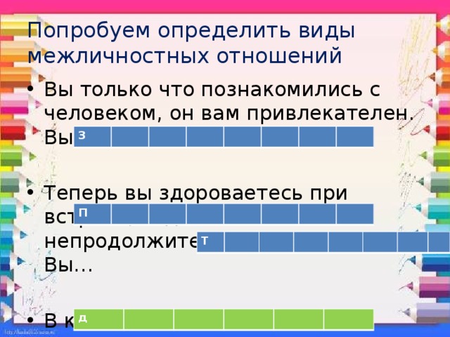 Попробуем определить виды межличностных отношений Вы только что познакомились с человеком, он вам привлекателен. Вы… Теперь вы здороваетесь при встрече, ведете непродолжительный разговор. Вы… В классе вы все… Самая великая ценность в жизни, высокий уровень межличностных отношений… З П Т д 