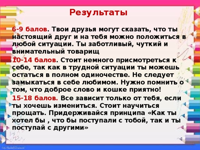 Результаты 6-9 балов . Твои друзья могут сказать, что ты настоящий друг и на тебя можно положиться в любой ситуации. Ты заботливый, чуткий и внимательный товарищ 10-14 балов . Стоит немного присмотреться к себе, так как в трудной ситуации ты можешь остаться в полном одиночестве. Не следует замыкаться в себе любимом. Нужно помнить о том, что доброе слово и кошке приятно! 15-18 балов. Все зависит только от тебя, если ты хочешь измениться. Стоит научиться прощать. Придерживайся принципа «Как ты хотел бы , что бы поступали с тобой, так и ты поступай с другими» 