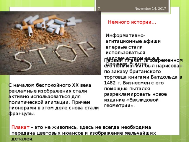 November 14, 2017  Немного истории… Информативно-агитационные афиши впервые стали использоваться человечеством еще в Древнем Египте. Первый плакат (в современном его понимании) был нарисован по заказу британского торговца книгами Батдольда в 1482 г. Бизнесмен с его помощью пытался разрекламировать новое издание «Евклидовой геометрии». С началом беспокойного XX века рекламные изображения стали активно использоваться для политической агитации. Причем пионерами в этом деле снова стали французы. Плакат – это не живопись, здесь не всегда необходима передача цветовых нюансов и изображение мельчайших деталей. 