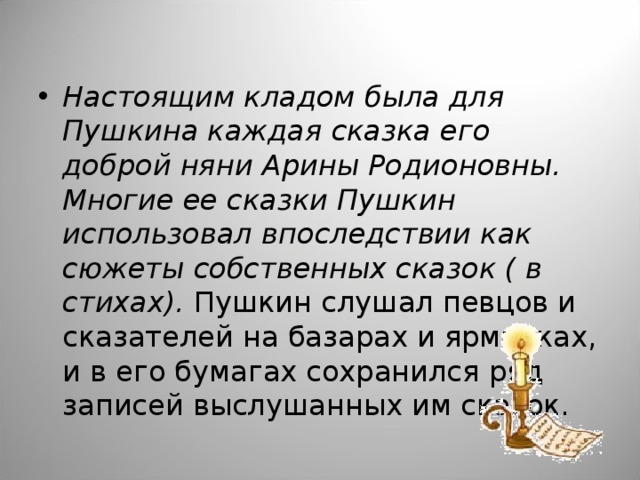 Настоящим кладом была для Пушкина каждая сказка его доброй няни Арины Родионовны. Многие ее сказки Пушкин использовал впоследствии как сюжеты собственных сказок ( в стихах). Пушкин слушал певцов и сказателей на базарах и ярмарках, и в его бумагах сохранился ряд записей выслушанных им сказок.  