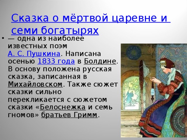 Сказка о мёртвой царевне и семи богатырях — одна из наиболее известных поэм А. С. Пушкина . Написана осенью 1833 года в Болдине . В основу положена русская сказка, записанная в Михайловском . Также сюжет сказки сильно перекликается с сюжетом сказки « Белоснежка и семь гномов» братьев Гримм .  