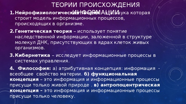 Теории происхождения информации  Нейрофизиологическая теория – эта наука которая строит модель информационных процессов, происходящих в организме. Генетическая теория – использует понятие наследственной информации, заложенной в структуре молекул ДНК, присутствующих в ядрах клеток живых организмов. Кибернетика – исследует информационные процессы в системах управления. 4. Философия: а) атрибутивная концепция: информация - всеобщее свойство материи. б) функциональная концепция – это информация и информационные процессы присущи только живой природе . в) антропоцентрическая концепция – это информация и информационные процессы присущи только человеку. 