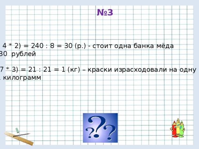 № 3 240 : ( 4 * 2) = 240 : 8 = 30 (р.) - стоит одна банка мёда Ответ: 30 рублей 2) 21 : ( 7 * 3) = 21 : 21 = 1 (кг) – краски израсходовали на одну раму Ответ: 1 килограмм 