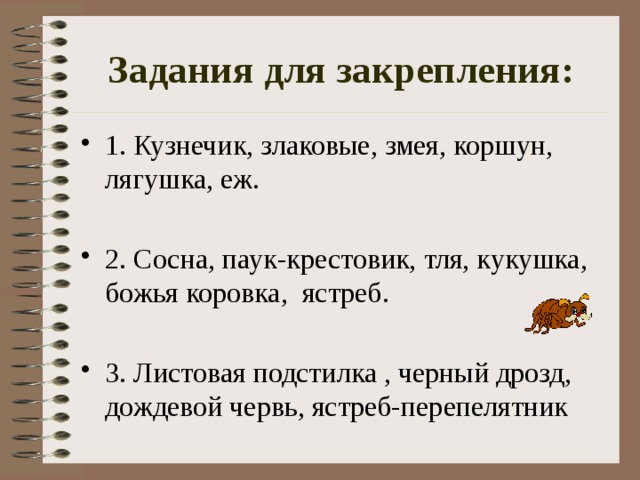 Задания для закрепления: 1. Кузнечик, злаковые, змея, коршун, лягушка, еж. 2. Сосна, паук-крестовик, тля, кукушка, божья коровка,  ястреб. 2. Сосна, паук-крестовик, тля, кукушка, божья коровка,  ястреб. 2. Сосна, паук-крестовик, тля, кукушка, божья коровка,  ястреб. 2. Сосна, паук-крестовик, тля, кукушка, божья коровка,  ястреб. 3. Листовая подстилка , черный дрозд, дождевой червь, ястреб-перепелятник 3. Листовая подстилка , черный дрозд, дождевой червь, ястреб-перепелятник 3. Листовая подстилка , черный дрозд, дождевой червь, ястреб-перепелятник 3. Листовая подстилка , черный дрозд, дождевой червь, ястреб-перепелятник 