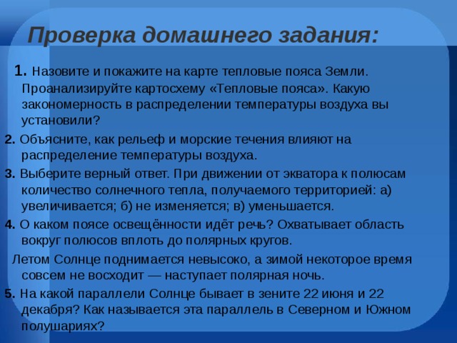 Проверка домашнего задания:     1.   Назовите и покажите на карте тепловые пояса Земли.  Проанализируйте картосхему «Тепловые пояса». Какую закономерность в распределении температуры воздуха вы установили? 2. Объясните, как рельеф и морские течения влияют на распределение температуры воздуха. 3. Выберите верный ответ. При движении от экватора к полюсам количество солнечного тепла, получаемого территорией: а) увеличивается; б) не изменяется; в) уменьшается. 4. О каком поясе освещённости идёт речь? Охватывает область вокруг полюсов вплоть до полярных кругов.  Летом Солнце поднимается невысоко, а зимой некоторое время совсем не восходит — наступает полярная ночь. 5. На какой параллели Солнце бывает в зените 22 июня и 22 декабря? Как называется эта параллель в Северном и Южном полушариях? 