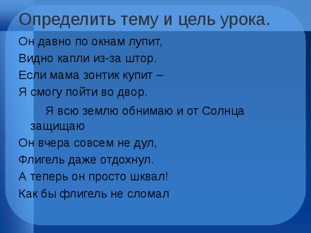 Определить тему и цель урока .   Он давно по окнам лупит, Видно капли из-за штор. Если мама зонтик купит – Я смогу пойти во двор.    Я всю землю обнимаю и от Солнца защищаю Он вчера совсем не дул, Флигель даже отдохнул. А теперь он просто шквал! Как бы флигель не сломал   