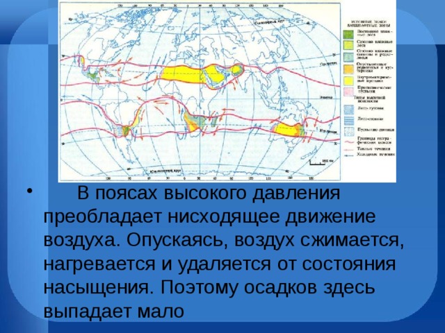        В поясах высокого давления преобладает нисходящее движение воздуха. Опускаясь, воздух сжимается, нагревается и удаляется от состояния насыщения. Поэтому осадков здесь выпадает мало 