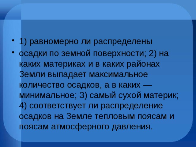 1) равномерно ли распределены осадки по земной поверхности; 2) на каких материках и в каких районах Земли выпадает максимальное количество осадков, а в каких — минимальное; 3) самый сухой материк; 4) соответствует ли распределение осадков на Земле тепловым поясам и поясам атмосферного давления. 
