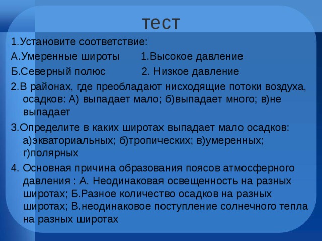тест 1.Установите соответствие: А.Умеренные широты 1.Высокое давление Б.Северный полюс 2. Низкое давление 2.В районах, где преобладают нисходящие потоки воздуха, осадков: А) выпадает мало; б)выпадает много; в)не выпадает 3.Определите в каких широтах выпадает мало осадков: а)экваториальных; б)тропических; в)умеренных; г)полярных 4. Основная причина образования поясов атмосферного давления : А. Неодинаковая освещенность на разных широтах; Б.Разное количество осадков на разных широтах; В.неодинаковое поступление солнечного тепла на разных широтах 