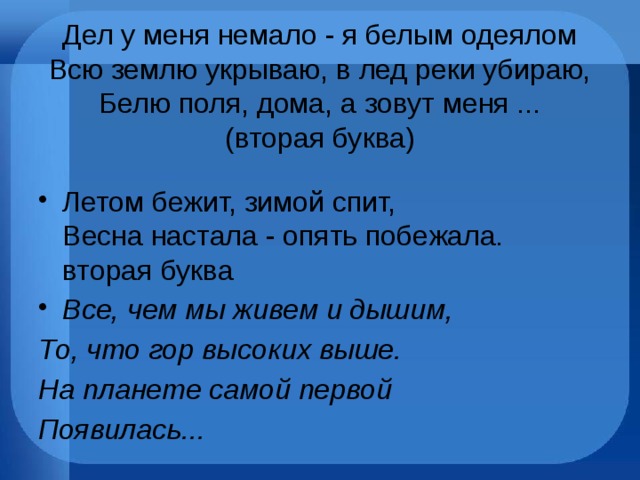 Дел у меня немало - я белым одеялом  Всю землю укрываю, в лед реки убираю,  Белю поля, дома, а зовут меня ...  (вторая буква)   Летом бежит, зимой спит,  Весна настала - опять побежала.  вторая буква   Все, чем мы живем и дышим,  То, что гор высоких выше.  На планете самой первой  Появилась... 
