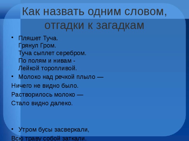 Как назвать одним словом, отгадки к загадкам Пляшет Туча.  Грянул Гром.  Туча сыплет серебром.  По полям и нивам -  Лейкой торопливой. Молоко над речкой плыло — Ничего не видно было. Растворилось молоко — Стало видно далеко. Утром бусы засверкали, Всю траву собой заткали. А пошли искать их днём, Ищем, ищем — не найдём В холод белый и колючий,  В оттепель сырой, липучий.  Принесёшь его домой —  Станет талою водой. 