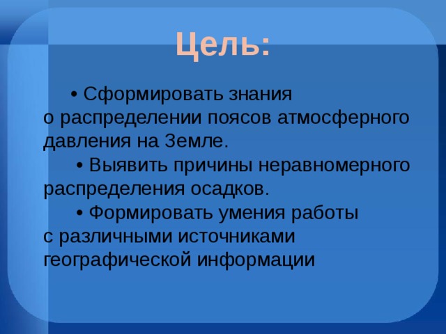 Цель: •  Сформировать знания о распределении поясов атмосферного давления на Земле.        • Выявить причины неравномерного распределения осадков.        • Формировать умения работы с различными источниками географической информации  