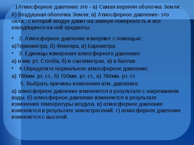  1Атмосферное давление это - а) Самая верхняя оболочка Земли, б) Воздушная оболочка Земли; в) Атмосферное давление- это сила., с которой воздух давит на земную поверхность и все находящиеся на ней предметы.    2. Атмосферное давление измеряют с помощью: а)Термометра, б) Флюгера, в) Барометра 3. Единицы измерения атмосферного давления: а) в мм. рт. Столба, б) в сантиметрах, в) в баллах 4.Определите нормальное атмосферное давление: а) 780мм. рт. ст., б) 700мм. рт. ст., в) 760мм. рт. ст  5. Выбрать причины изменения атм. давления: а) атмосферное давление изменяется в результате с нагреванием воды. б) атмосферное давление изменяется в результате изменения температуры воздуха. в) атмосферное давление изменяется в результате землетрясений. г) атмосферное давление изменяется с высотой. 