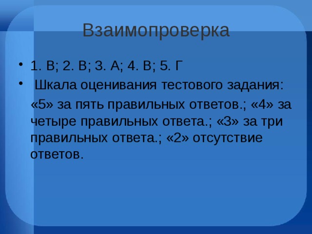 Взаимопроверка 1. В; 2. В; 3. А; 4. В; 5. Г  Шкала оценивания тестового задания:  «5» за пять правильных ответов.; «4» за четыре правильных ответа.; «3» за три правильных ответа.; «2» отсутствие ответов. 