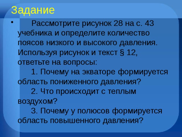 Задание        Рассмотрите рисунок 28 на с. 43 учебника и определите количество поясов низкого и высокого давления. Используя рисунок и текст § 12, ответьте на вопросы:        1. Почему на экваторе формируется область пониженного давления?        2. Что происходит с теплым воздухом?        3. Почему у полюсов формируется область повышенного давления? 