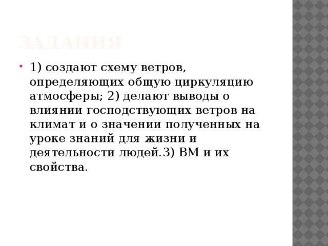 Задания 1) создают схему ветров, определяющих общую циркуляцию атмосферы; 2) делают выводы о влиянии господствующих ветров на климат и о значении полученных на уроке знаний для жизни и деятельности людей.3) ВМ и их свойства. 