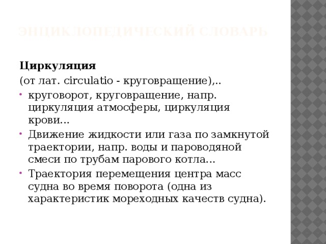 Энциклопедический словарь   Циркуляция (от лат. circulatio - круговращение),.. круговорот, круговращение, напр. циркуляция атмосферы, циркуляция крови... Движение жидкости или газа по замкнутой траектории, напр. воды и пароводяной смеси по трубам парового котла... Траектория перемещения центра масс судна во время поворота (одна из характеристик мореходных качеств судна). 