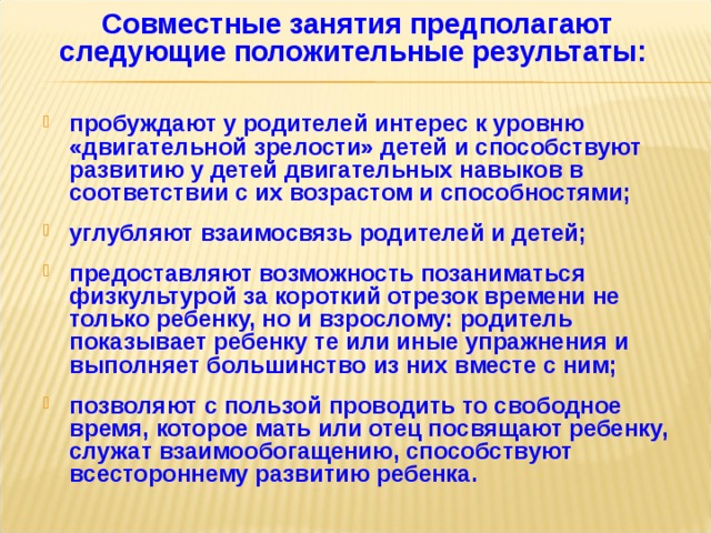 Совместные занятия предполагают следующие положительные результаты:    пробуждают у родителей интерес к уровню «двигательной зрелости» детей и способствуют развитию у детей двигательных навыков в соответствии с их возрастом и способностями;  углубляют взаимосвязь родителей и детей;  предоставляют возможность позаниматься физкультурой за короткий отрезок времени не только ребенку, но и взрослому: родитель показывает ребенку те или иные упражнения и выполняет большинство из них вместе с ним;  позволяют с пользой проводить то свободное время, которое мать или отец посвящают ребенку, служат взаимообогащению, способствуют всестороннему развитию ребенка.        