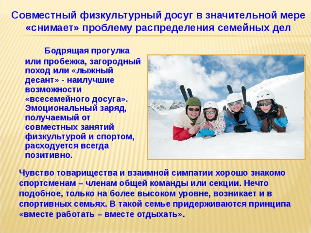 Совместный физкультурный досуг в значительной мере «снимает» проблему распределения семейных дел   Бодрящая прогулка или пробежка, загородный поход или «лыжный десант» - наилучшие возможности «всесемейного досуга».  Эмоциональный заряд, получаемый от совместных занятий физкультурой и спортом, расходуется всегда позитивно. Чувство товарищества и взаимной симпатии хорошо знакомо спортсменам – членам общей команды или секции. Нечто подобное, только на более высоком уровне, возникает и в спортивных семьях. В такой семье придерживаются принципа «вместе работать – вместе отдыхать». 