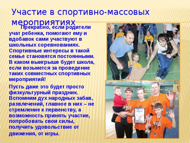 Участие в спортивно-массовых мероприятиях   Прекрасно, если родители учат ребенка, помогают ему и вдобавок сами участвуют в школьных соревнованиях. Спортивные интересы в такой семье становятся постоянными.  В каком выигрыше будет школа, если возьмется за проведение таких совместных спортивных мероприятий!  Пусть даже это будет просто физкультурный праздник. Вспомним дух народных забав, развлечений, главное в них – не стремление к первенству, а возможность принять участие, попробовать свои силы, получить удовольствие от движения, от игры.  