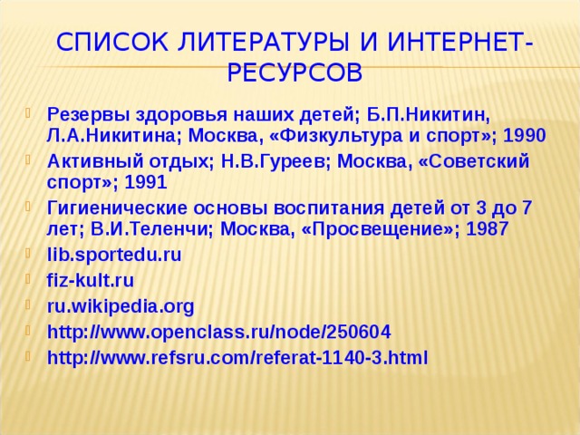 СПИСОК ЛИТЕРАТУРЫ И ИНТЕРНЕТ-РЕСУРСОВ Резервы здоровья наших детей; Б.П.Никитин, Л.А.Никитина; Москва, «Физкультура и спорт»; 1990 Активный отдых; Н.В.Гуреев; Москва, «Советский спорт»; 1991 Гигиенические основы воспитания детей от 3 до 7 лет; В.И.Теленчи; Москва, «Просвещение»; 1987 lib.sportedu.ru fiz-kult.ru ru.wikipedia.org http://www.openclass.ru/node/250604 http://www.refsru.com/referat-1140-3.html 
