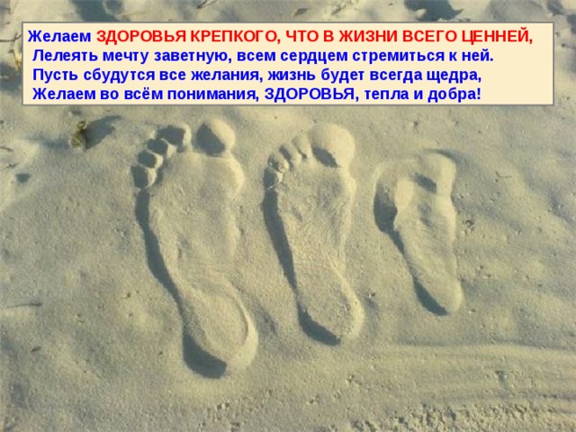 Желаем ЗДОРОВЬЯ КРЕПКОГО, ЧТО В ЖИЗНИ ВСЕГО ЦЕННЕЙ,  Лелеять мечту заветную, всем сердцем стремиться к ней.  Пусть сбудутся все желания, жизнь будет всегда щедра,  Желаем во всём понимания, ЗДОРОВЬЯ, тепла и добра! 