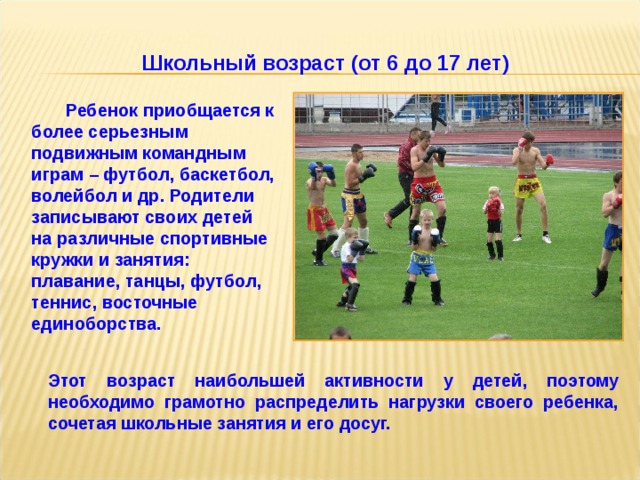 Школьный возраст (от 6 до 17 лет)  Ребенок приобщается к более серьезным подвижным командным играм – футбол, баскетбол, волейбол и др. Родители записывают своих детей на различные спортивные кружки и занятия: плавание, танцы, футбол, теннис, восточные единоборства.  Этот возраст наибольшей активности у детей, поэтому необходимо грамотно распределить нагрузки своего ребенка, сочетая школьные занятия и его досуг.   