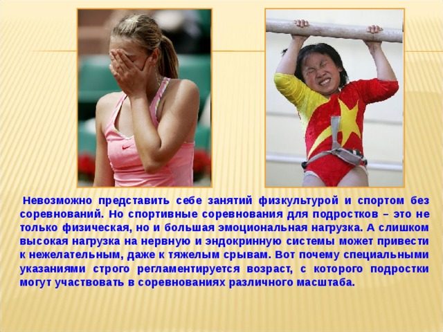    Невозможно представить себе занятий физкультурой и спортом без соревнований. Но спортивные соревнования для подростков – это не только физическая, но и большая эмоциональная нагрузка. А слишком высокая нагрузка на нервную и эндокринную системы может привести к нежелательным, даже к тяжелым срывам. Вот почему специальными указаниями строго регламентируется возраст, с которого подростки могут участвовать в соревнованиях различного масштаба.  
