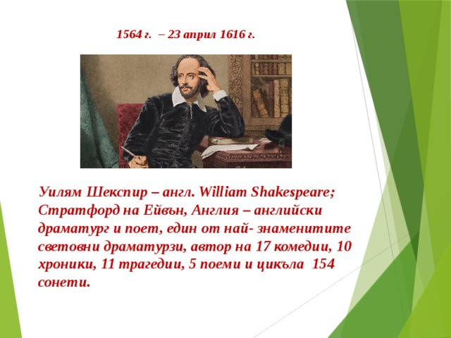 1564 г. – 23 април 1616 г. Уилям Шекспир – англ. William Shakespeare; Стратфорд на Ейвън, Англия – английски драматург и поет, един от най- знаменитите световни драматурзи, автор на 17 комедии, 10 хроники, 11 трагедии, 5 поеми и цикъла 154 сонети. 