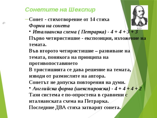 Сонетите на Шекспир  Сонет - стихотворение от 14 стиха Форми на сонета  Италианска схема ( Петрарка) - 4 + 4 + 3 + 3 Първо четиристишие - експозиция, изложение на темата. Във второто четиристишие – развиване на темата, понякога на принципа на противопоставянето В тристишията се дава решение на темата, изводи от размислите на автора. Сонетът не допуска повторения на думи. Английска форма (шекспировска) - 4 + 4 + 4 + 2 Тази система е по-опростена в сравнени с италианската схема на Петрарка. Последние ДВА стиха затварят сонета. 