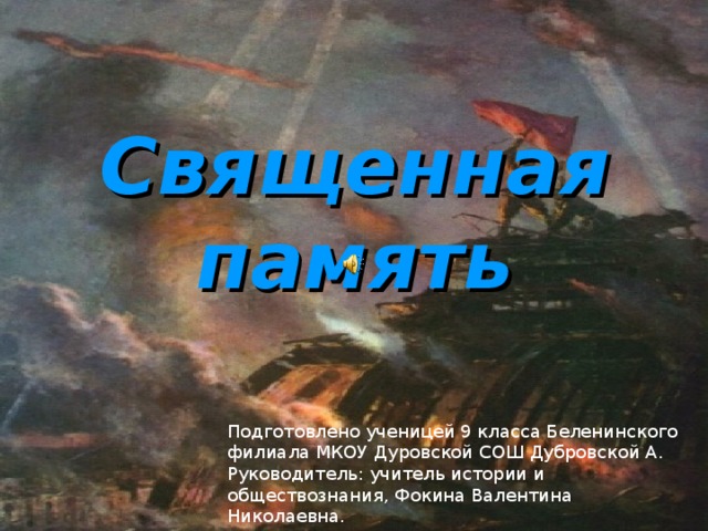 Подготовлено ученицей 9 класса Беленинского филиала МКОУ Дуровской СОШ Дубровской А. Руководитель: учитель истории и обществознания, Фокина Валентина Николаевна. Священная память 
