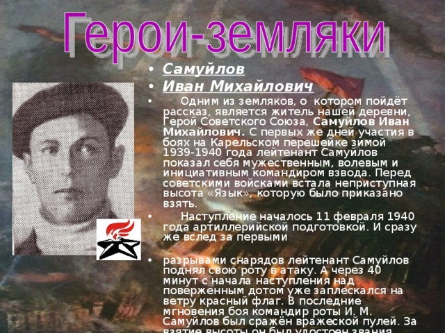 Самуйлов Иван Михайлович  Одним из земляков, о котором пойдёт рассказ, является житель нашей деревни, Герой Советского Союза, Самуйлов Иван Михайлович. С первых же дней участия в боях на Карельском перешейке зимой 1939-1940 года лейтенант Самуйлов показал себя мужественным, волевым и инициативным командиром взвода. Перед советскими войсками встала неприступная высота «Язык», которую было приказано взять.  Наступление началось 11 февраля 1940 года артиллерийской подготовкой. И сразу же вслед за первыми разрывами снарядов лейтенант Самуйлов поднял свою роту в атаку. А через 40 минут с начала наступления над поверженным дотом уже заплескался на ветру красный флаг. В последние мгновения боя командир роты И. М. Самуйлов был сражён вражеской пулей. За взятие высоты он был удостоен звания Героя Советского Союза (посмертно). Похоронен под Ленинградом в Выборге.  