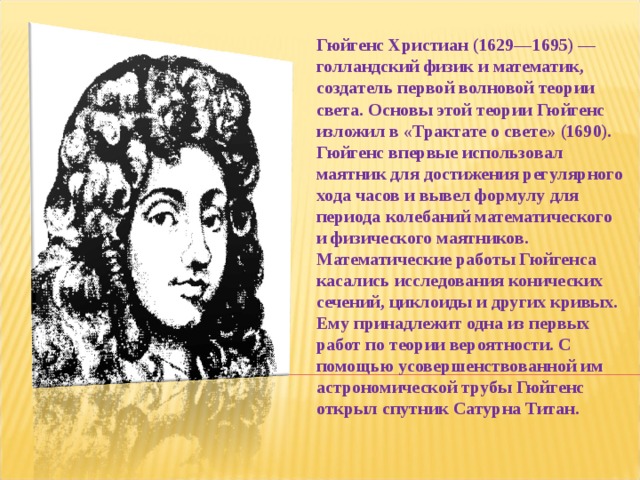 Гюйгенс Христиан (1629—1695) — голландский физик и математик, создатель первой волновой теории света. Основы этой теории Гюйгенс изложил в «Трактате о свете» (1690). Гюйгенс впервые использовал маятник для достижения регулярного хода часов и вывел формулу для периода колебаний математического и физического маятников. Математические работы Гюйгенса касались исследования конических сечений, циклоиды и других кривых. Ему принадлежит одна из первых работ по теории вероятности. С помощью усовершенствованной им астрономической трубы Гюйгенс открыл спутник Сатурна Титан. 