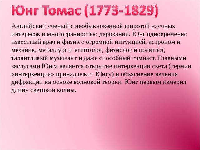 Английский ученый с необыкновенной широтой научных интересов и многогранностью дарований. Юнг одновременно известный врач и физик с огромной интуицией, астроном и механик, металлург и египтолог, физиолог и полиглот, талантливый музыкант и даже способный гимнаст. Главными заслугами Юнга является открытие интервенции света (термин «интервенция» принадлежит Юнгу) и объяснение явления дифракции на основе волновой теории. Юнг первым измерил длину световой волны. 