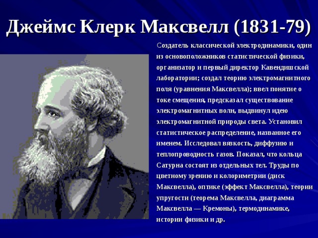 Джеймс Клерк Максвелл (1831-79)  С оздатель классической электродинамики, один из основоположников статистической физики, организатор и первый директор Кавендишской лаборатории; создал теорию электромагнитного поля (уравнения Максвелла); ввел понятие о токе смещения, предсказал существование электромагнитных волн, выдвинул идею электромагнитной природы света. Установил статистическое распределение, названное его именем. Исследовал вязкость, диффузию и теплопроводность газов. Показал, что кольца Сатурна состоят из отдельных тел. Труды по цветному зрению и колориметрии (диск Максвелла), оптике (эффект Максвелла), теории упругости (теорема Максвелла, диаграмма Максвелла — Кремоны), термодинамике, истории физики и др. 