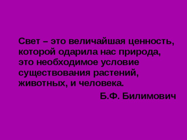  Свет – это величайшая ценность, которой одарила нас природа, это необходимое условие существования растений, животных, и человека. Б.Ф. Билимович 