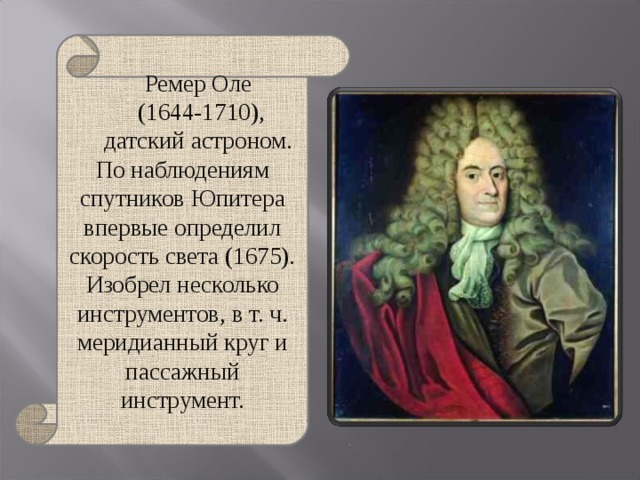 Ремер Оле  (1644-1710), датский астроном. По наблюдениям спутников Юпитера впервые определил скорость света (1675). Изобрел несколько инструментов, в т. ч. меридианный круг и пассажный инструмент. 