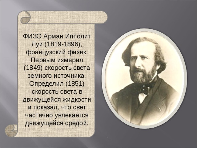 ФИЗО Арман Ипполит Луи (1819-1896), французский физик. Первым измерил (1849) скорость света земного источника. Определил (1851) скорость света в движущейся жидкости и показал, что свет частично увлекается движущейся средой. 