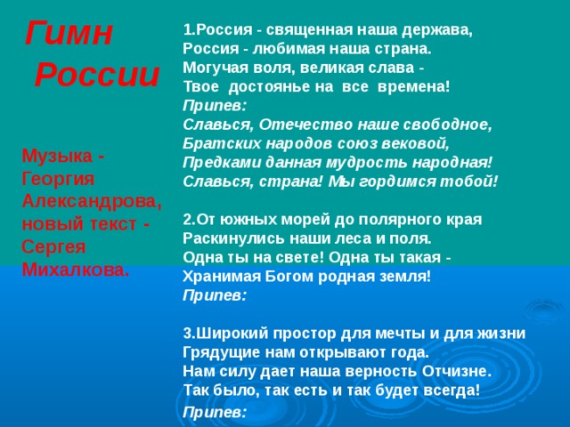 Гимн  России 1.Россия - священная наша держава,  Россия - любимая наша страна.  Могучая воля, великая слава -  Твое достоянье на все времена!  Припев:  Славься, Отечество наше свободное,  Братских народов союз вековой,  Предками данная мудрость народная!  Славься, страна! Мы гордимся тобой!   2.От южных морей до полярного края  Раскинулись наши леса и поля.  Одна ты на свете! Одна ты такая -  Хранимая Богом родная земля!  Припев:  3.Широкий простор для мечты и для жизни  Грядущие нам открывают года.  Нам силу дает наша верность Отчизне.  Так было, так есть и так будет всегда!  Припев:     Музыка - Георгия Александрова, новый текст - Сергея Михалкова.  