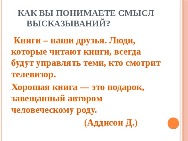 Как вы понимаете смысл высказываний?  Книги – наши друзья. Люди, которые читают книги, всегда будут управлять теми, кто смотрит телевизор. Хорошая книга — это подарок, завещанный автором человеческому роду.  (Аддисон Д.)