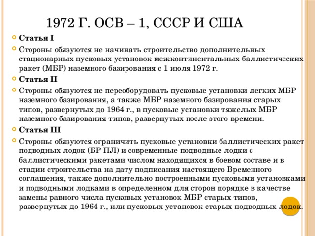 1972 г. ОСВ – 1, СССР и США Статья I Стороны обязуются не начинать строительство дополнительных стационарных пусковых установок межконтинентальных баллистических ракет (МБР) наземного базирования с 1 июля 1972 г. Статья II Стороны обязуются не переоборудовать пусковые установки легких МБР наземного базирования, а также МБР наземного базирования старых типов, развернутых до 1964 г., в пусковые установки тяжелых МБР наземного базирования типов, развернутых после этого времени. Статья III Стороны обязуются ограничить пусковые установки баллистических ракет подводных лодок (БР ПЛ) и современные подводные лодки с баллистическими ракетами числом находящихся в боевом составе и в стадии строительства на дату подписания настоящего Временного соглашения, также дополнительно построенными пусковыми установками и подводными лодками в определенном для сторон порядке в качестве замены равного числа пусковых установок МБР старых типов, развернутых до 1964 г., или пусковых установок старых подводных лодок. 