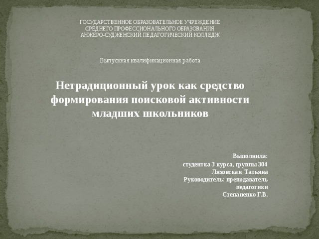 ГОСУДАРСТВЕННОЕ ОБРАЗОВАТЕЛЬНОЕ УЧРЕЖДЕНИЕ СРЕДНЕГО ПРОФЕССИОНАЛЬНОГО ОБРАЗОВАНИЯ АНЖЕРО-СУДЖЕНСКИЙ ПЕДАГОГИЧЕСКИЙ КОЛЛЕДЖ Выпускная квалификационная работа  Нетрадиционный урок как средство формирования поисковой активности младших школьников    Выполнила: студентка 3 курса, группы 304  Ляховская Татьяна  Руководитель: преподаватель  педагогики  Степаненко Г.В.      