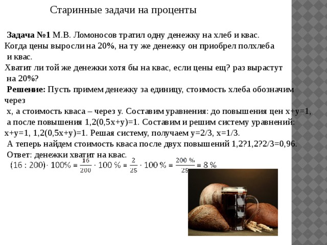  Старинные задачи на проценты  Задача №1 М.В. Ломоносов тратил одну денежку на хлеб и квас. Когда цены выросли на 20%, на ту же денежку он приобрел полхлеба  и квас. Хватит ли той же денежки хотя бы на квас, если цены ещ? раз вырастут  на 20%?  Решение: Пусть примем денежку за единицу, стоимость хлеба обозначим через  х, а стоимость кваса – через у. Составим уравнения: до повышения цен х+у=1,  а после повышения 1,2(0,5х+у)=1. Составим и решим систему уравнений: х+у=1, 1,2(0,5х+у)=1. Решая систему, получаем y=2/3, x=1/3.  А теперь найдем стоимость кваса после двух повышений 1,2?1,2?2/3=0,96.  Ответ: денежки хватит на квас.  