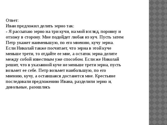 Ответ: Иван предложил делить зерно так: - Я рассыпаю зерно на три кучи, на мой взгляд, поровну и отхожу в сторону. Мне подойдет любая из куч. Пусть затем Петр укажет наименьшую, по его мнению, кучу зерна. Если Николай также посчитает, что зерна в этой куче меньше трети, то отдайте ее мне, а остаток зерна делите между собой известным уже способом. Если же Николай решит, что в указанной куче не меньше трети зерна, пусть возьмет ее себе. Петр возьмет наибольшую, по его мнению, кучу, а оставшаяся достанется мне. Крестьяне последовали предложению Ивана, разделили зерно и, довольные, разошлись 