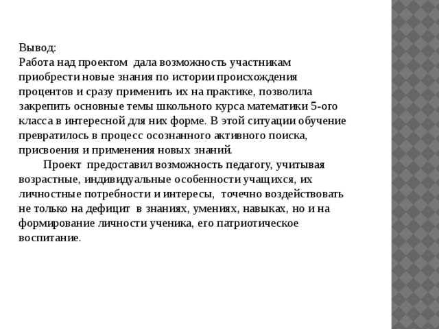 Вывод: Работа над проектом  дала возможность участникам   приобрести новые знания по истории происхождения процентов и сразу применить их на практике, позволила закрепить основные темы школьного курса математики 5-ого класса в интересной для них форме. В этой ситуации обучение превратилось в процесс осознанного активного поиска, присвоения и применения новых знаний.          Проект  предоставил возможность педагогу, учитывая возрастные, индивидуальные особенности учащихся, их личностные потребности и интересы,  точечно воздействовать не только на дефицит  в знаниях, умениях, навыках, но и на формирование личности ученика, его патриотическое воспитание. 